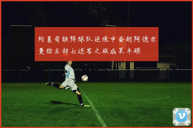 约基奇缺阵球队逆境中奋起阿德尔曼称东部七连客之旅成果丰硕