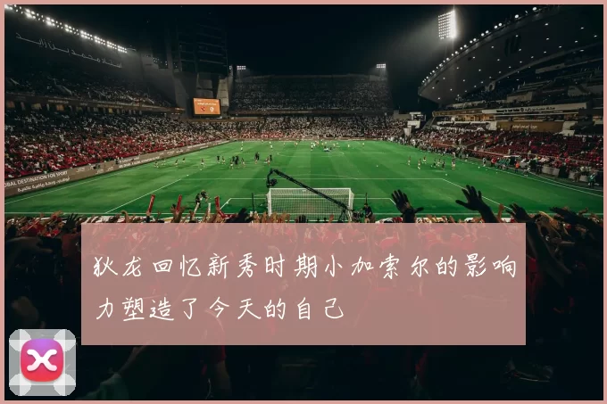 狄龙回忆新秀时期小加索尔的影响力塑造了今天的自己