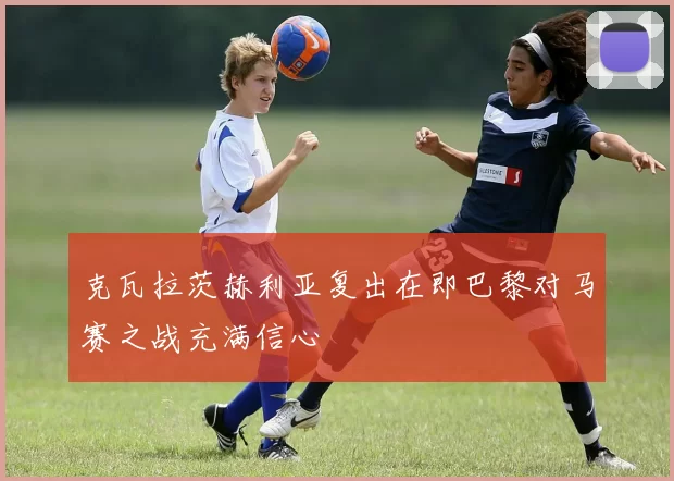 克瓦拉茨赫利亚复出在即巴黎对马赛之战充满信心