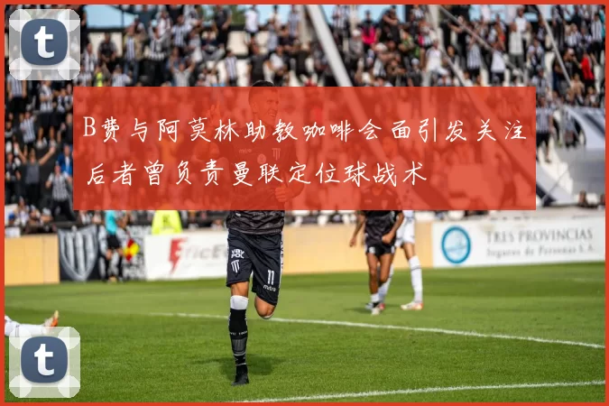 B费与阿莫林助教咖啡会面引发关注后者曾负责曼联定位球战术
