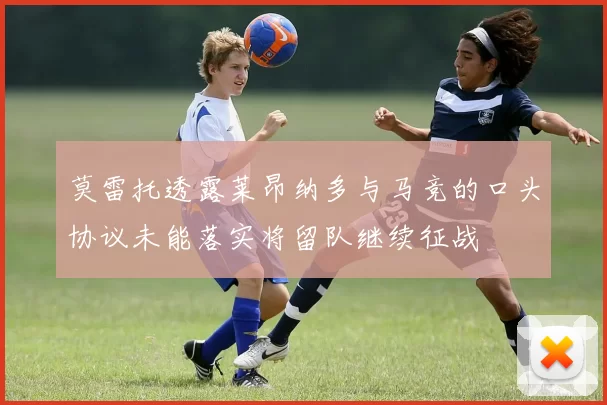 莫雷托透露莱昂纳多与马竞的口头协议未能落实将留队继续征战